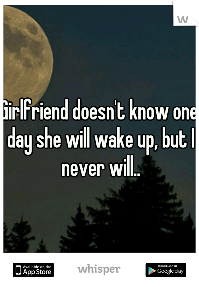 Girlfriend doesn't know one day she will wake up, but I never will..