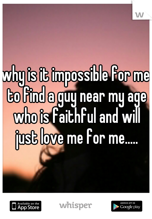 why is it impossible for me to find a guy near my age who is faithful and will just love me for me.....