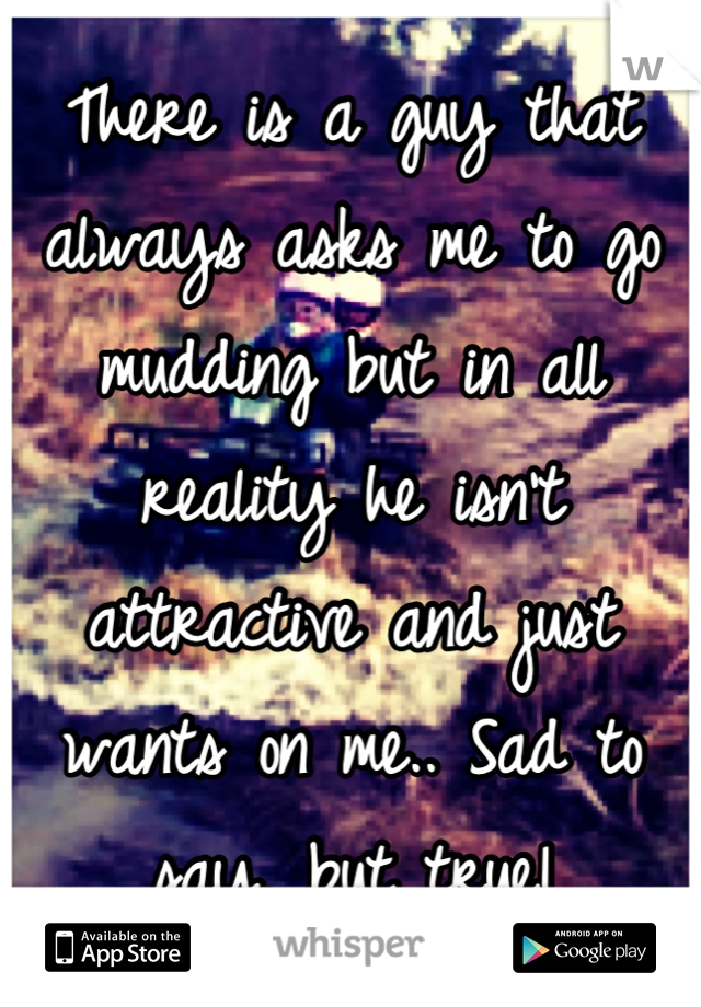 There is a guy that always asks me to go mudding but in all reality he isn't attractive and just wants on me.. Sad to say, but true!