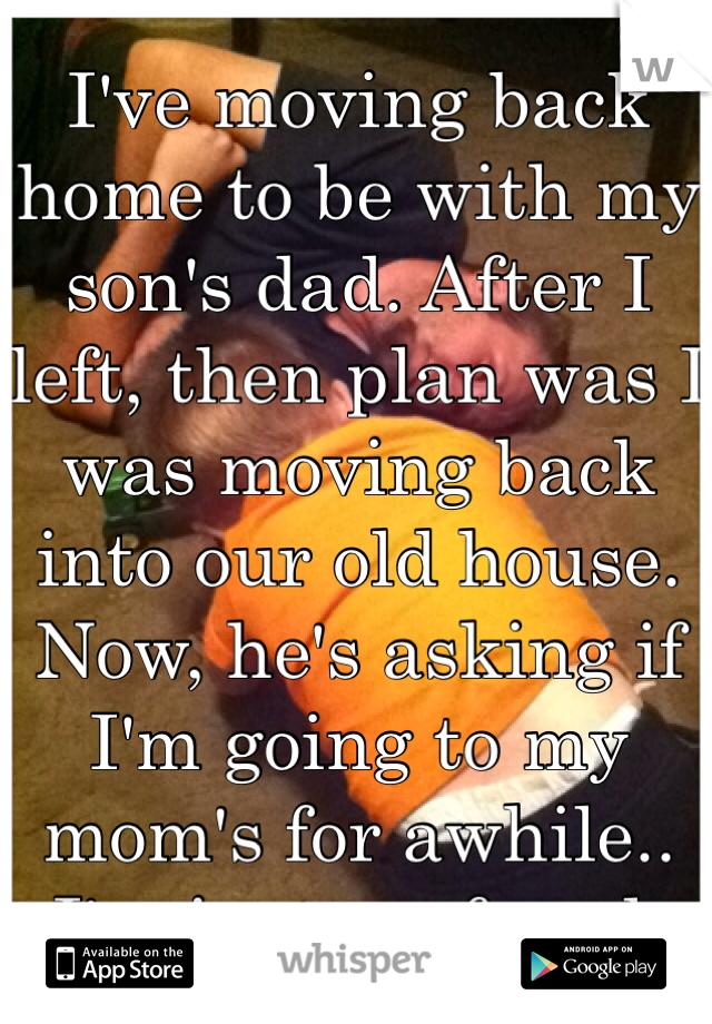 I've moving back home to be with my son's dad. After I left, then plan was I was moving back into our old house. Now, he's asking if I'm going to my mom's for awhile.. I'm just confused. 