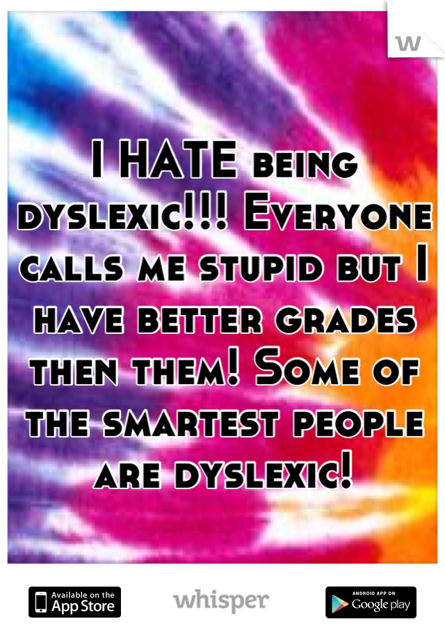 I HATE being dyslexic!!! Everyone calls me stupid but I have better grades then them! Some of the smartest people are dyslexic!