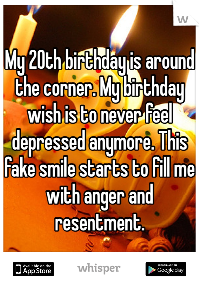 My 20th birthday is around the corner. My birthday wish is to never feel depressed anymore. This fake smile starts to fill me with anger and resentment. 