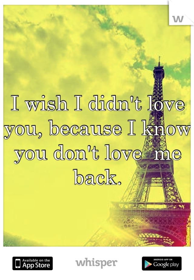 I wish I didn't love you, because I know you don't love  me back.