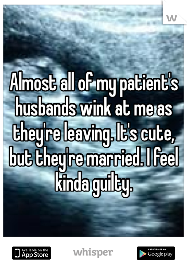 Almost all of my patient's husbands wink at me as they're leaving. It's cute, but they're married. I feel kinda guilty. 