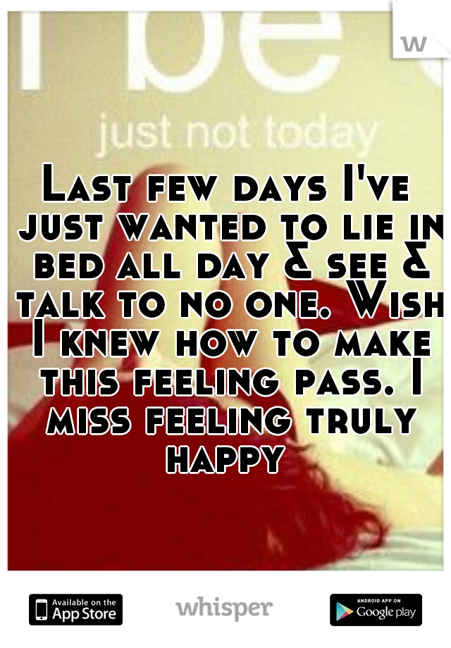 Last few days I've just wanted to lie in bed all day & see & talk to no one. Wish I knew how to make this feeling pass. I miss feeling truly happy 