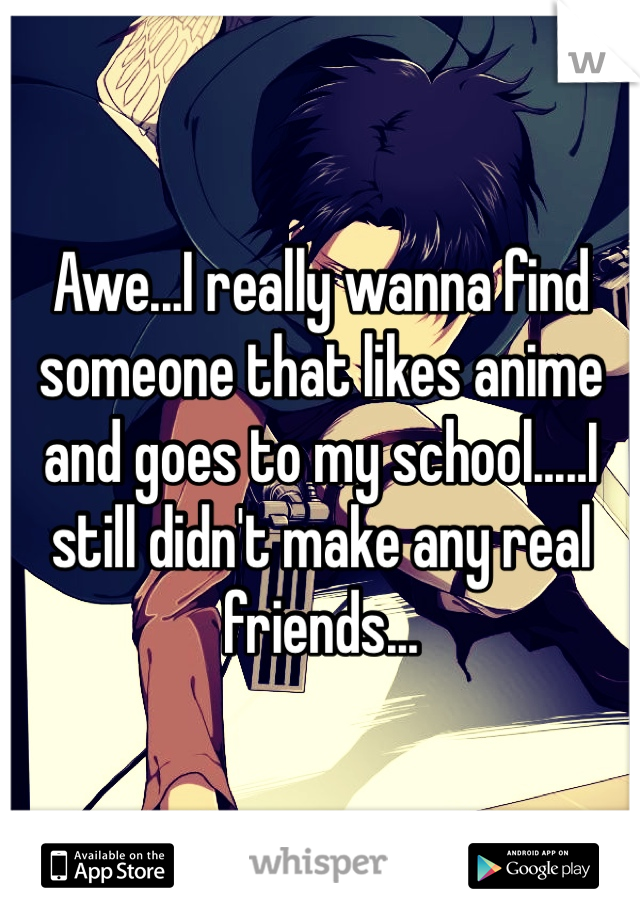 Awe...I really wanna find someone that likes anime and goes to my school.....I still didn't make any real friends...