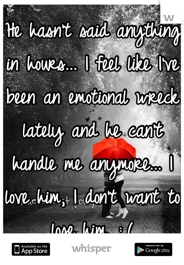 He hasn't said anything in hours... I feel like I've been an emotional wreck lately and he can't handle me anymore... I love him, I don't want to lose him. :,(