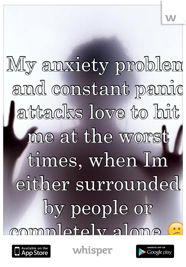 My anxiety problem and constant panic attacks love to hit me at the worst times, when Im either surrounded by people or completely alone 😕