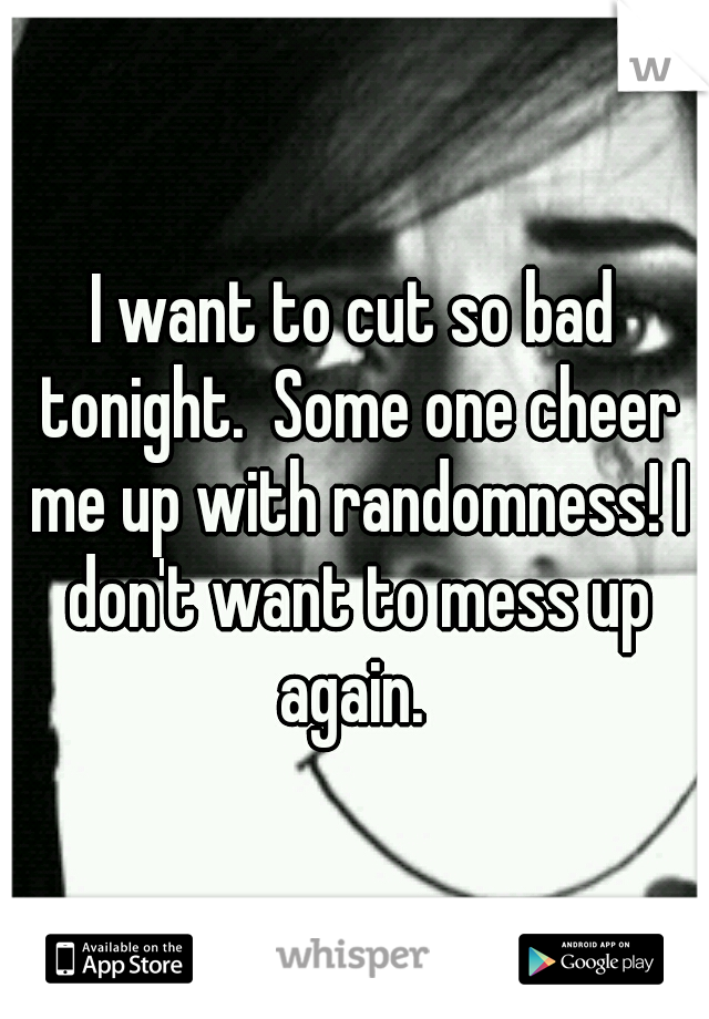 I want to cut so bad tonight.  Some one cheer me up with randomness! I don't want to mess up again. 