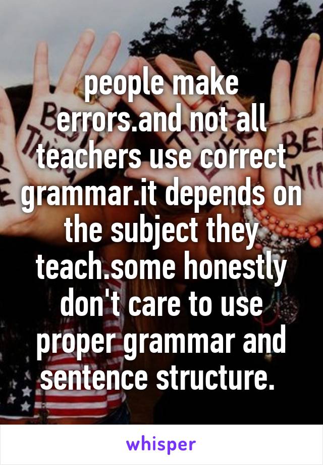 people make errors.and not all teachers use correct grammar.it depends on the subject they teach.some honestly don't care to use proper grammar and sentence structure. 