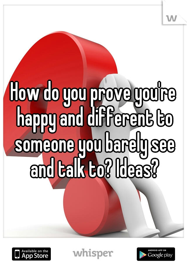 How do you prove you're happy and different to someone you barely see and talk to? Ideas?