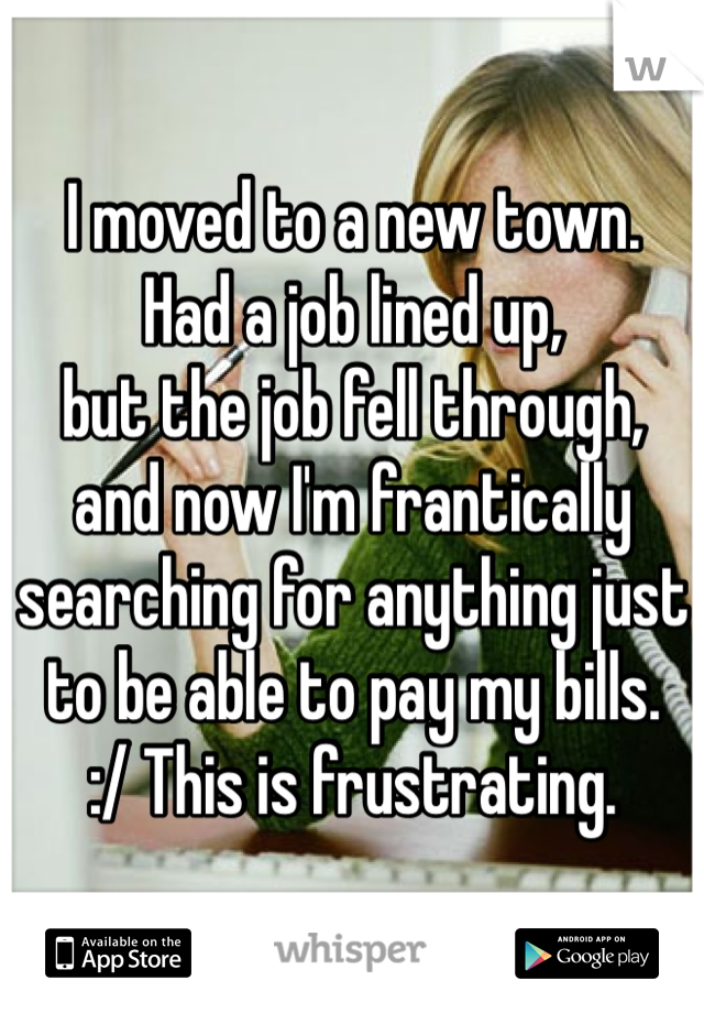 I moved to a new town.
Had a job lined up,
but the job fell through,
and now I'm frantically searching for anything just to be able to pay my bills. 
:/ This is frustrating. 