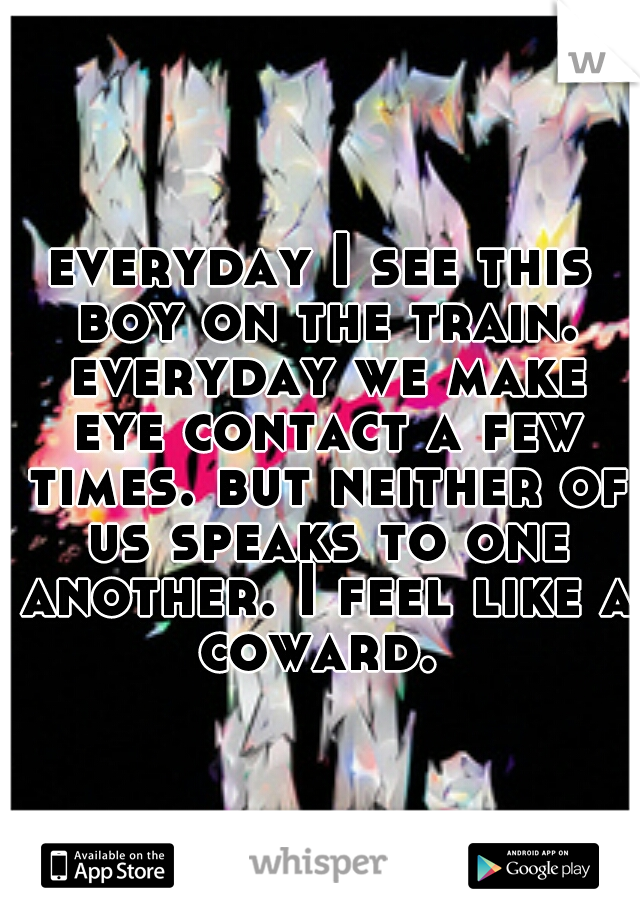 everyday I see this boy on the train. everyday we make eye contact a few times. but neither of us speaks to one another. I feel like a coward. 