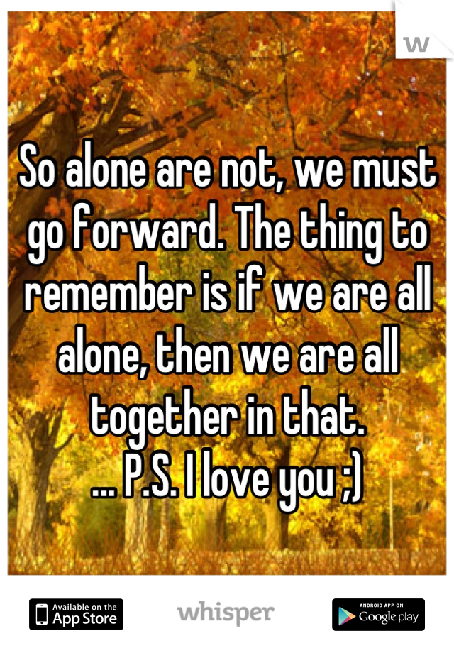 So alone are not, we must go forward. The thing to remember is if we are all alone, then we are all together in that. 
... P.S. I love you ;)