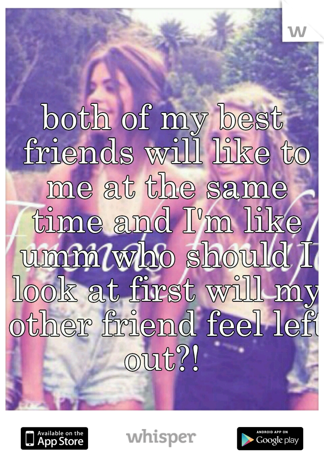 both of my best friends will like to me at the same time and I'm like umm who should I look at first will my other friend feel left out?! 