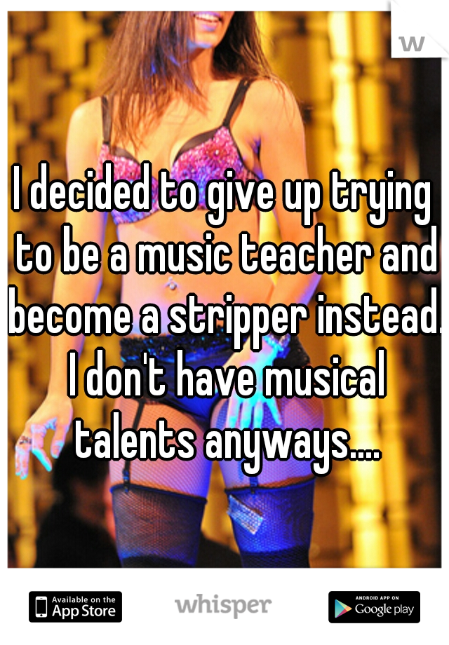 I decided to give up trying to be a music teacher and become a stripper instead. I don't have musical talents anyways....