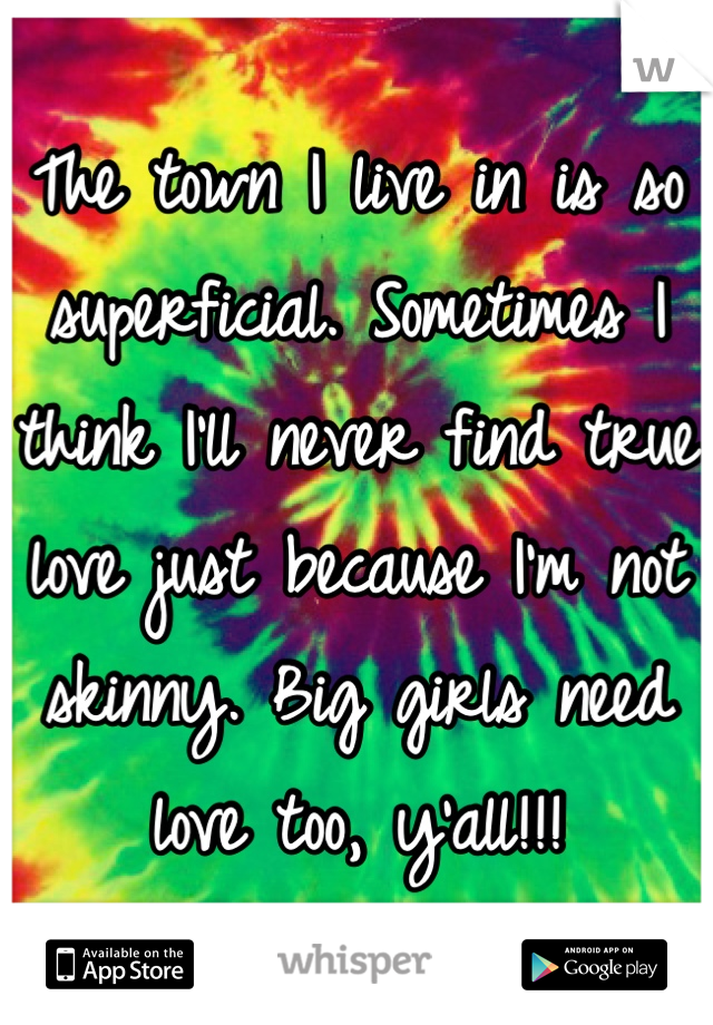 The town I live in is so superficial. Sometimes I think I'll never find true love just because I'm not skinny. Big girls need love too, y'all!!!