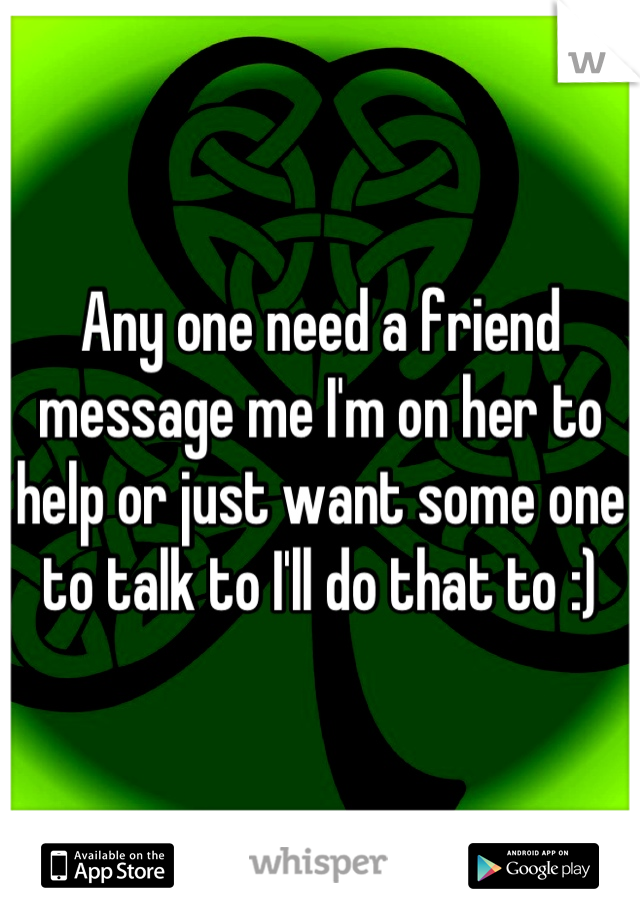 Any one need a friend message me I'm on her to help or just want some one to talk to I'll do that to :)