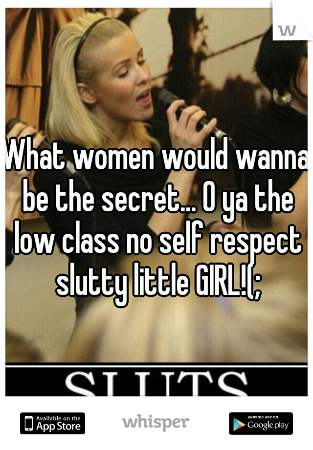 What women would wanna be the secret... O ya the low class no self respect slutty little GIRL!(;