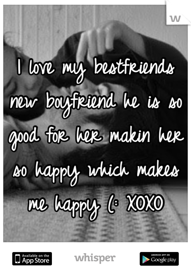 I love my bestfriends new boyfriend he is so good for her makin her so happy which makes me happy (: XOXO 