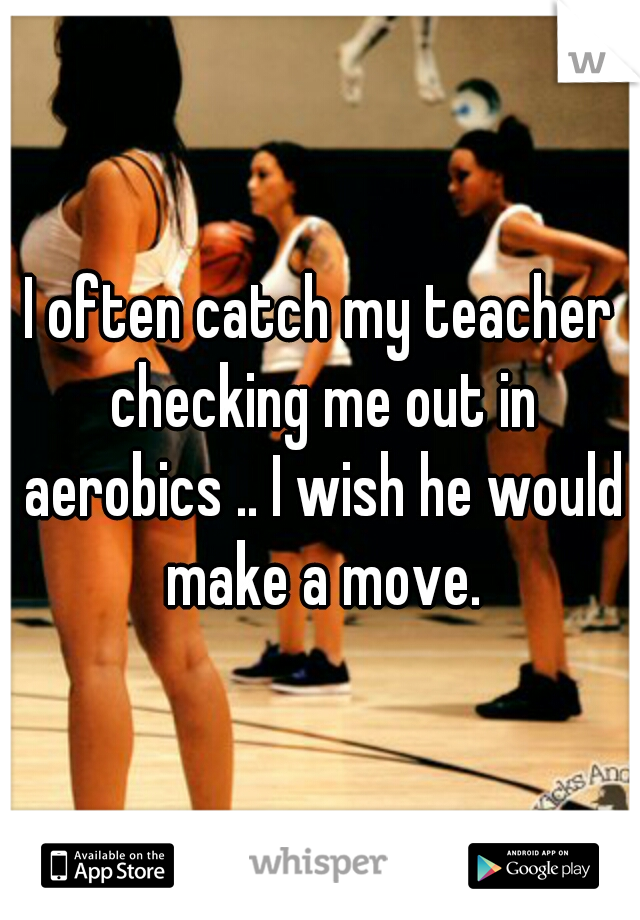 I often catch my teacher checking me out in aerobics .. I wish he would make a move.