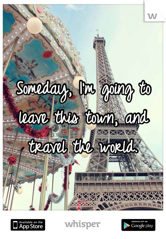 Someday, I'm going to leave this town, and travel the world.