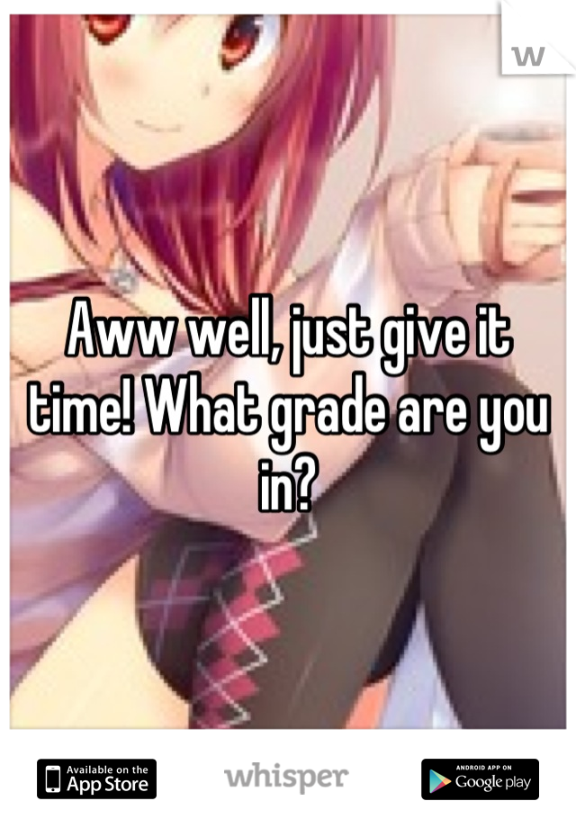 Aww well, just give it time! What grade are you in?