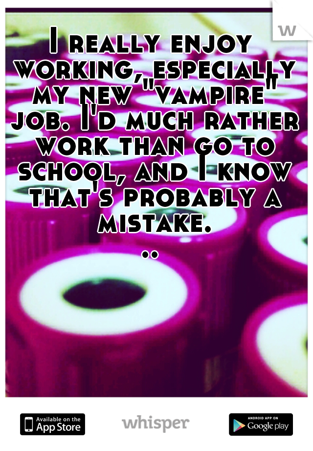 I really enjoy working, especially my new "vampire" job. I'd much rather work than go to school, and I know that's probably a mistake...