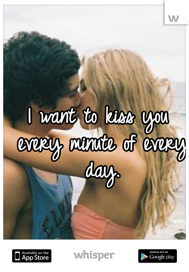 I want to kiss you every minute of every day.