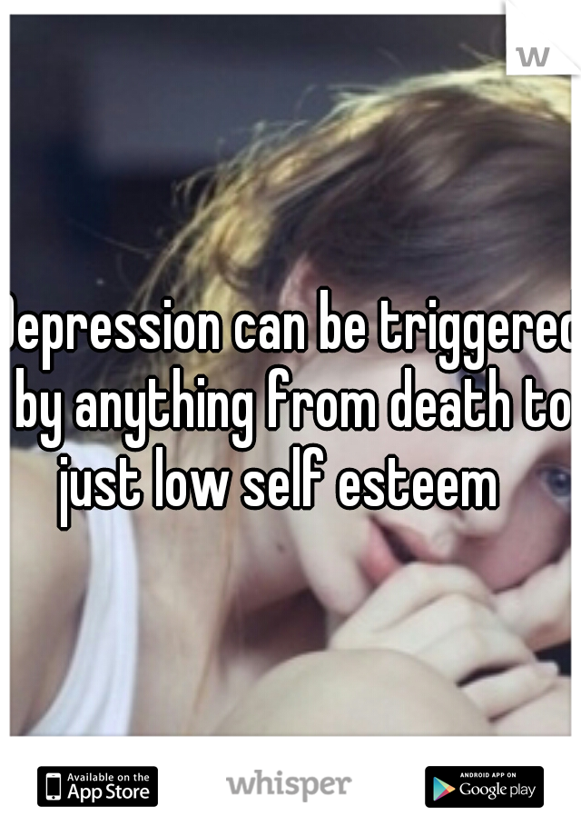 Depression can be triggered by anything from death to just low self esteem
