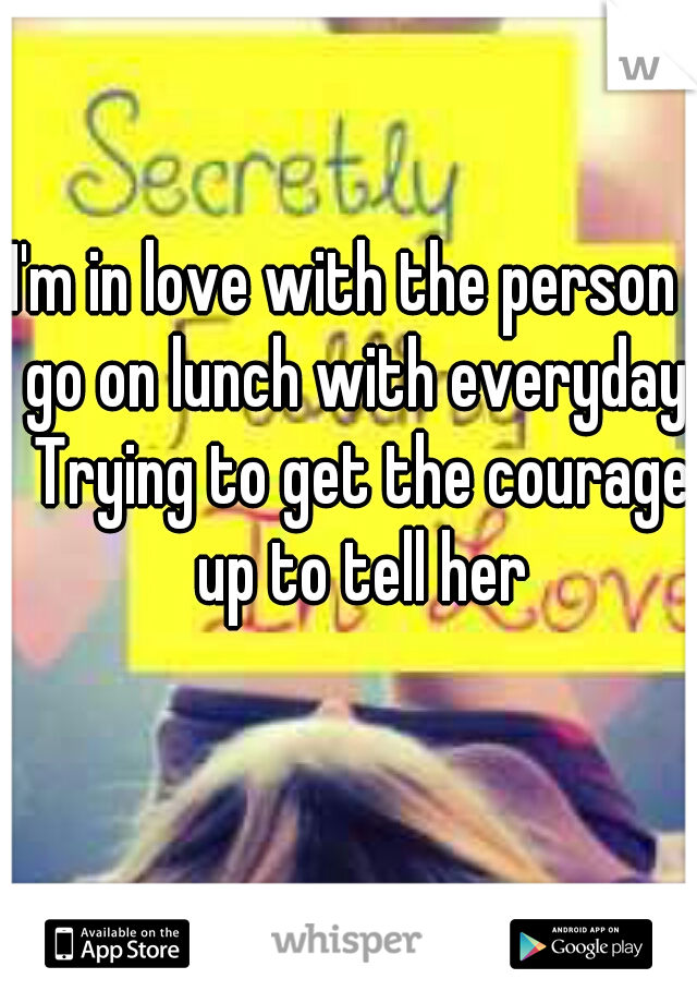 I'm in love with the person I go on lunch with everyday. Trying to get the courage up to tell her