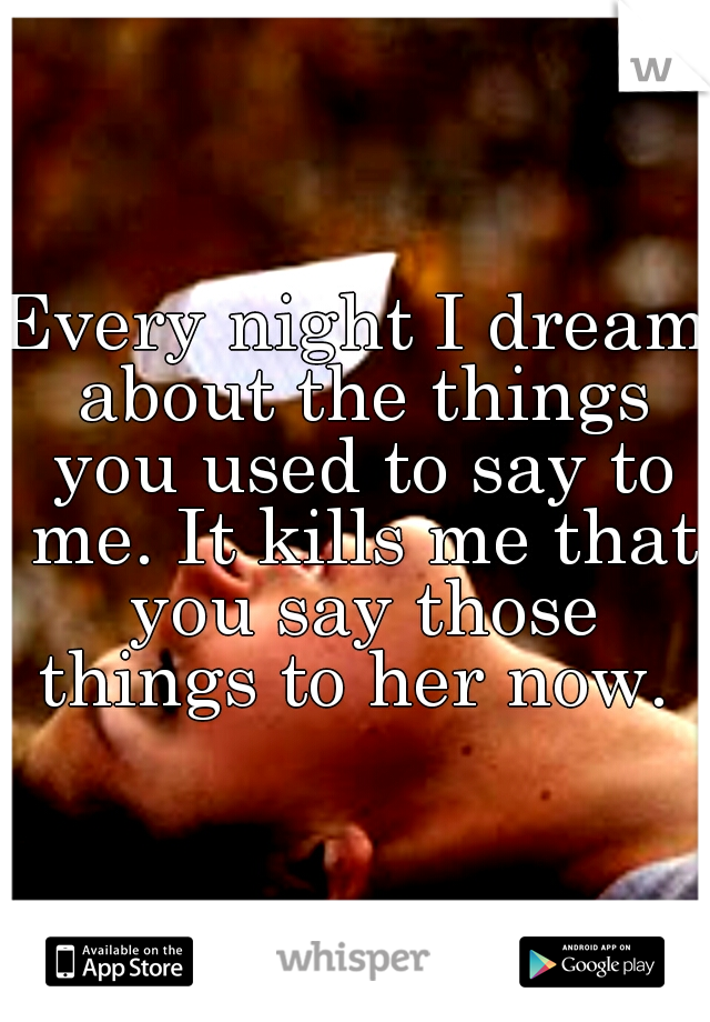 Every night I dream about the things you used to say to me. It kills me that you say those things to her now. 