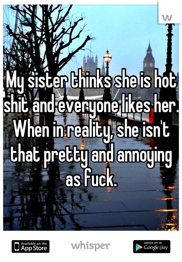 My sister thinks she is hot shit and everyone likes her. When in reality, she isn't that pretty and annoying as fuck.