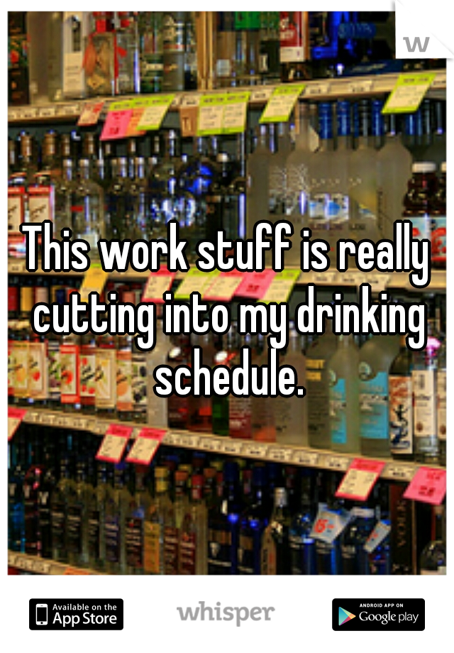 This work stuff is really cutting into my drinking schedule.