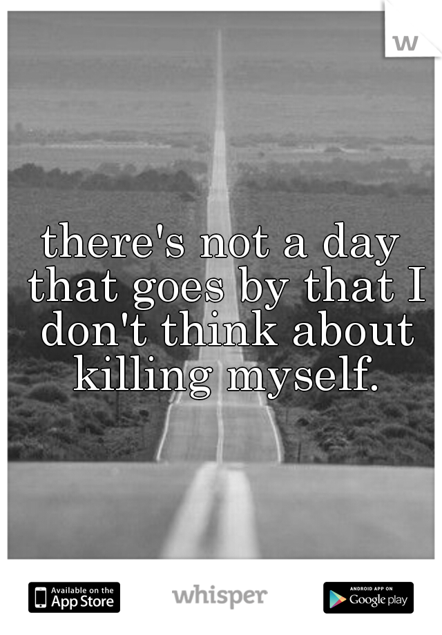 there's not a day that goes by that I don't think about killing myself.