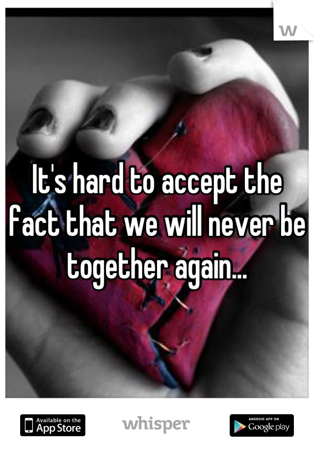 It's hard to accept the fact that we will never be together again...