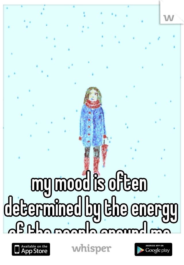 my mood is often determined by the energy of the people around me.