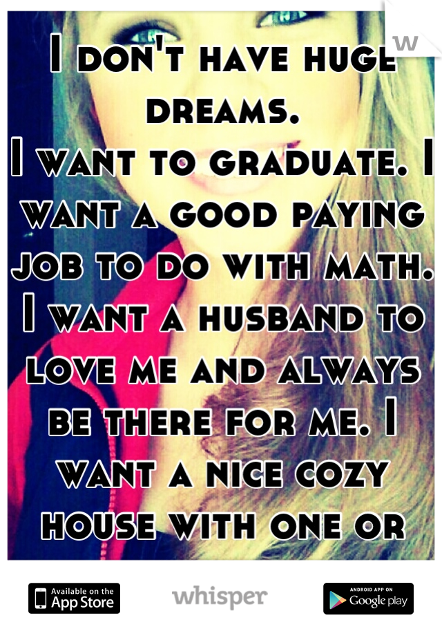 I don't have huge dreams.
I want to graduate. I want a good paying job to do with math.
I want a husband to love me and always be there for me. I want a nice cozy house with one or two kids.