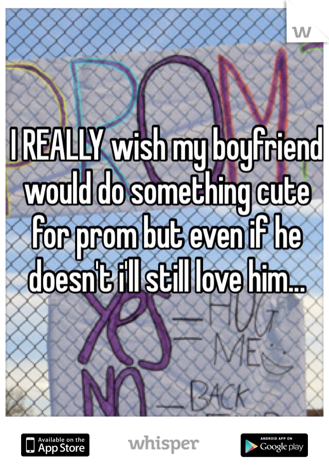 I REALLY wish my boyfriend would do something cute for prom but even if he doesn't i'll still love him...