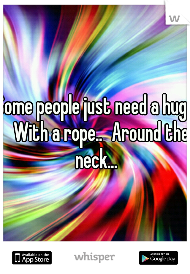 Some people just need a hug.. 
With a rope..
Around the neck...