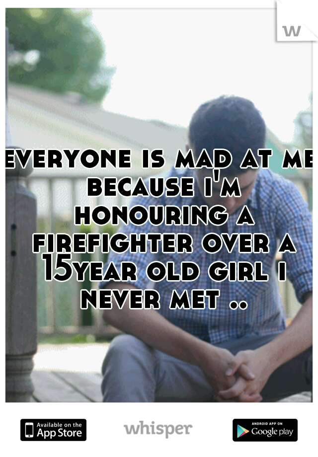 everyone is mad at me because i'm honouring a firefighter over a 15year old girl i never met ..