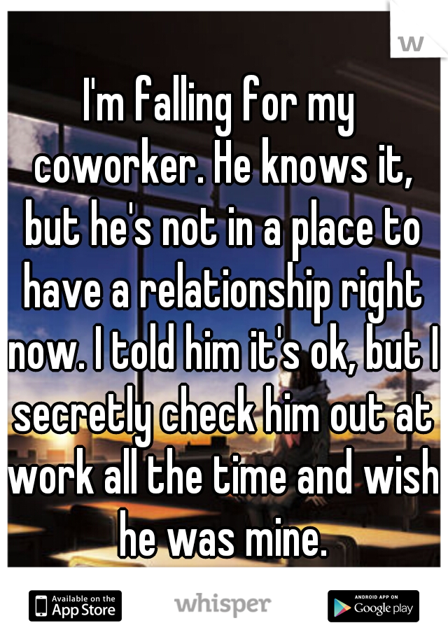 I'm falling for my coworker. He knows it, but he's not in a place to have a relationship right now. I told him it's ok, but I secretly check him out at work all the time and wish he was mine.