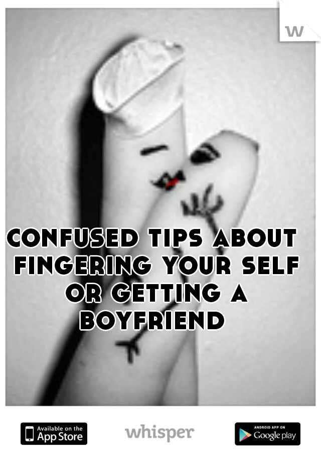 confused tips about fingering your self or getting a boyfriend 