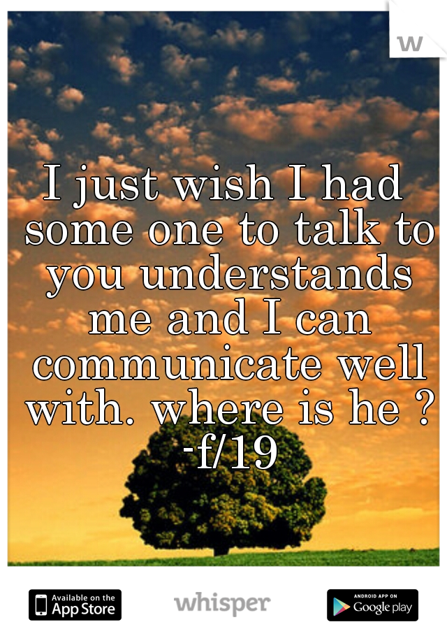 I just wish I had some one to talk to you understands me and I can communicate well with. where is he ? -f/19