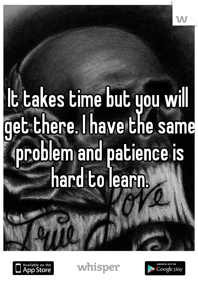 It takes time but you will get there. I have the same problem and patience is hard to learn.