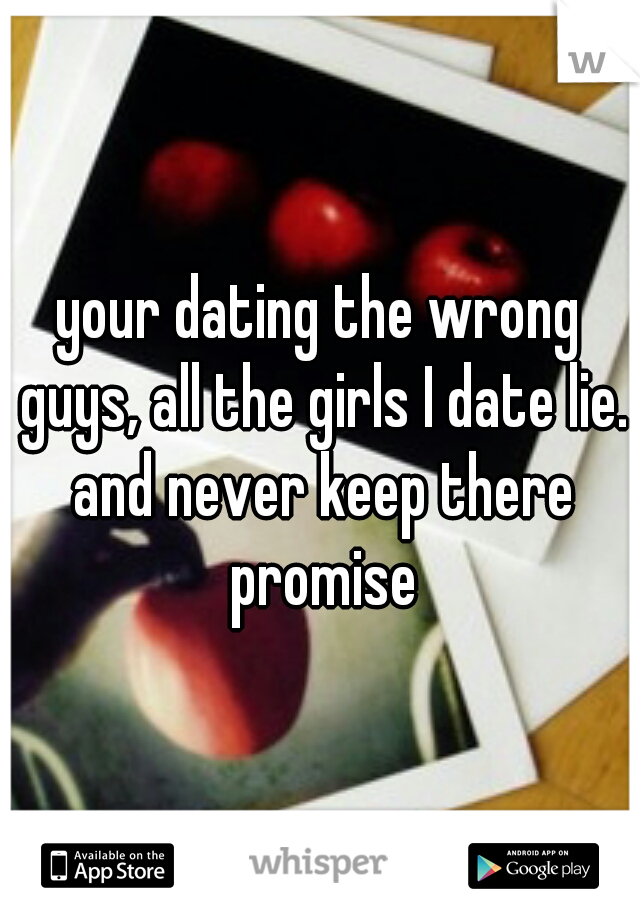 your dating the wrong guys, all the girls I date lie. and never keep there promise