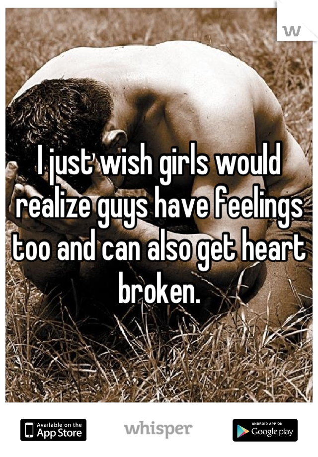 I just wish girls would realize guys have feelings too and can also get heart broken.