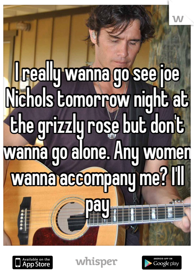 I really wanna go see joe Nichols tomorrow night at the grizzly rose but don't wanna go alone. Any women wanna accompany me? I'll pay 