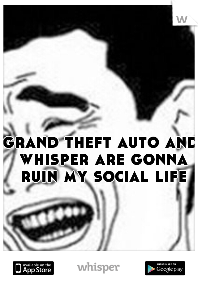 grand theft auto and whisper are gonna ruin my social life