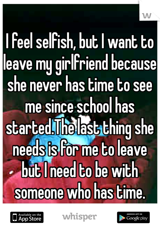 I feel selfish, but I want to leave my girlfriend because she never has time to see me since school has started.The last thing she needs is for me to leave but I need to be with someone who has time. 